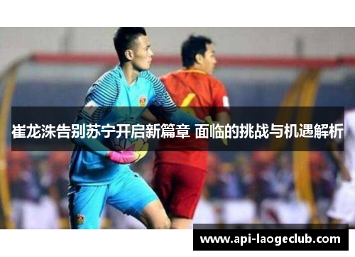 崔龙洙告别苏宁开启新篇章 面临的挑战与机遇解析 崔龙洙告别苏宁开启新篇章 面临的挑战与机遇解析