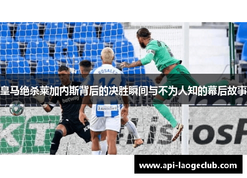 皇马绝杀莱加内斯背后的决胜瞬间与不为人知的幕后故事 皇马绝杀莱加内斯背后的决胜瞬间与不为人知的幕后故事