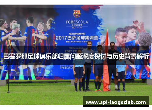 巴塞罗那足球俱乐部归属问题深度探讨与历史背景解析