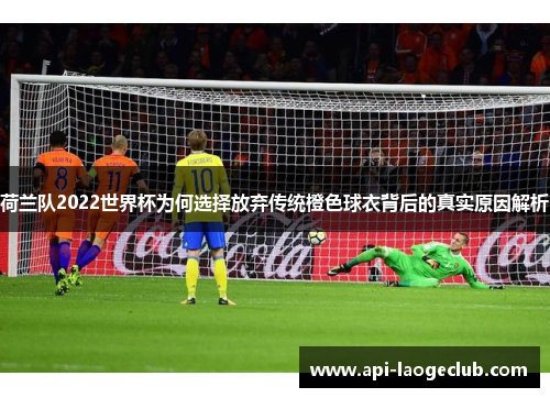 荷兰队2022世界杯为何选择放弃传统橙色球衣背后的真实原因解析