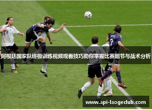 阿根廷国家队终极训练视频观看技巧助你掌握比赛细节与战术分析