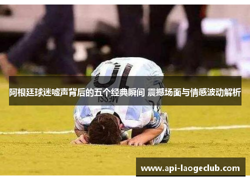 阿根廷球迷嘘声背后的五个经典瞬间 震撼场面与情感波动解析