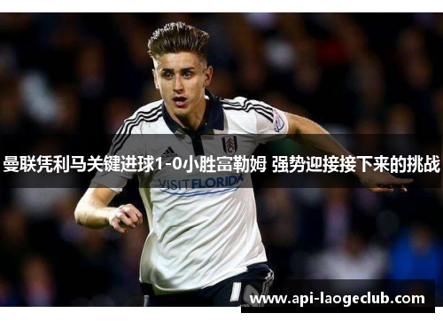 曼联凭利马关键进球1-0小胜富勒姆 强势迎接接下来的挑战