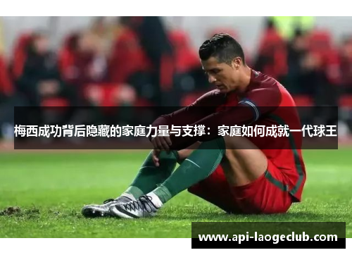 梅西成功背后隐藏的家庭力量与支撑：家庭如何成就一代球王