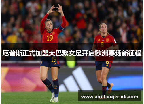 厄普斯正式加盟大巴黎女足开启欧洲赛场新征程 厄普斯正式加盟大巴黎女足开启欧洲赛场新征程