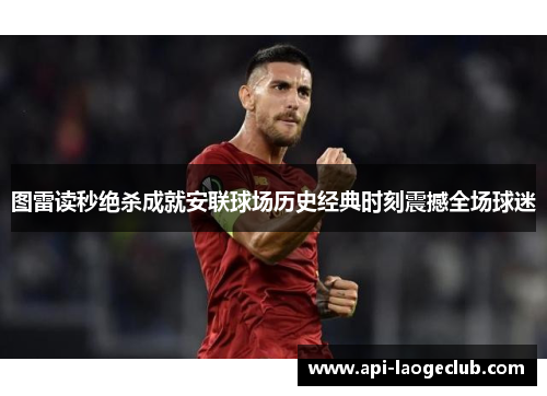 图雷读秒绝杀成就安联球场历史经典时刻震撼全场球迷