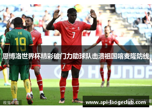 恩博洛世界杯精彩破门力助球队击溃祖国喀麦隆防线 恩博洛世界杯精彩破门力助球队击溃祖国喀麦隆防线