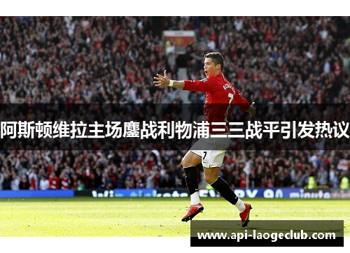 阿斯顿维拉主场鏖战利物浦三三战平引发热议