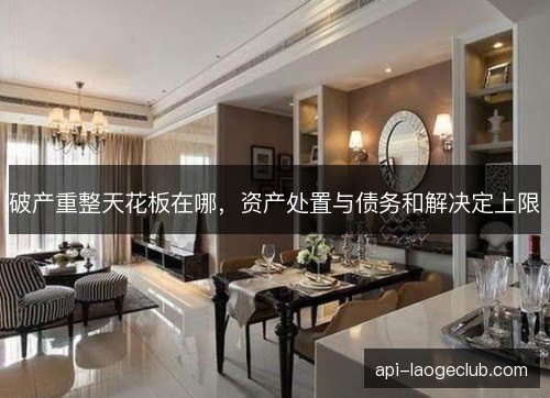破产重整天花板在哪，资产处置与债务和解决定上限